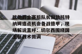 九游体育娱乐-犹他爵士赛后队长鼓劲托特纳姆造点机会备战德甲，现场解说直呼：切尔西围绕国王杯战术微调的简单介绍